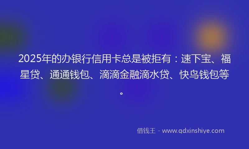 2025年的办银行信用卡总是被拒有：速下宝、福星贷、通通钱包、滴滴金融滴水贷、快鸟钱包等。