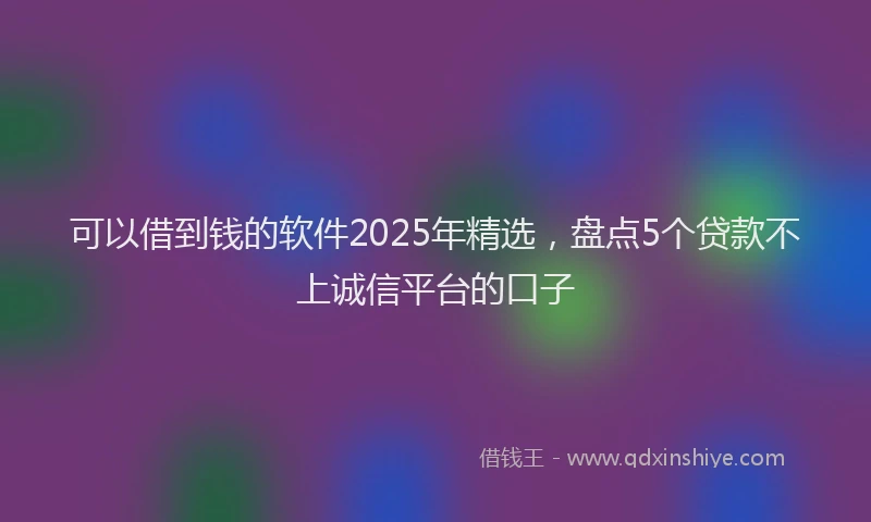 可以借到钱的软件2025年精选，盘点5个贷款不上诚信平台的口子