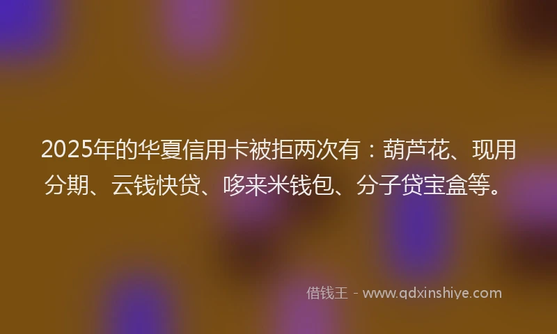 2025年的华夏信用卡被拒两次有：葫芦花、现用分期、云钱快贷、哆来米钱包、分子贷宝盒等。