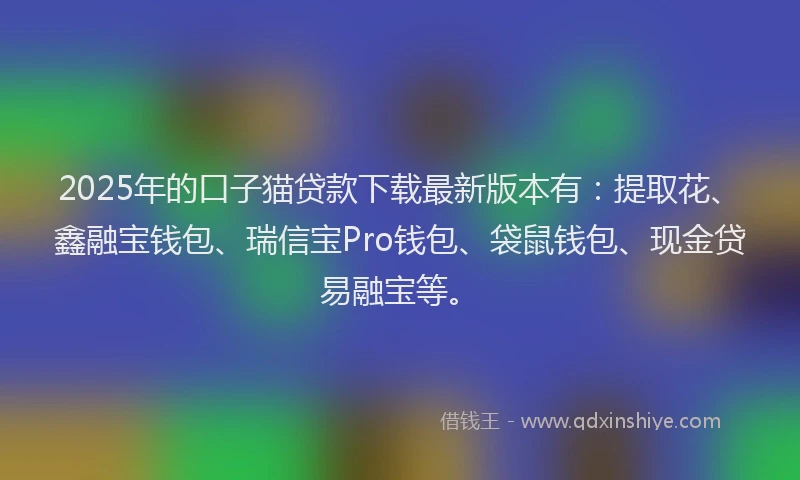 2025年的口子猫贷款下载最新版本有：提取花、鑫融宝钱包、瑞信宝Pro钱包、袋鼠钱包、现金贷易融宝等。