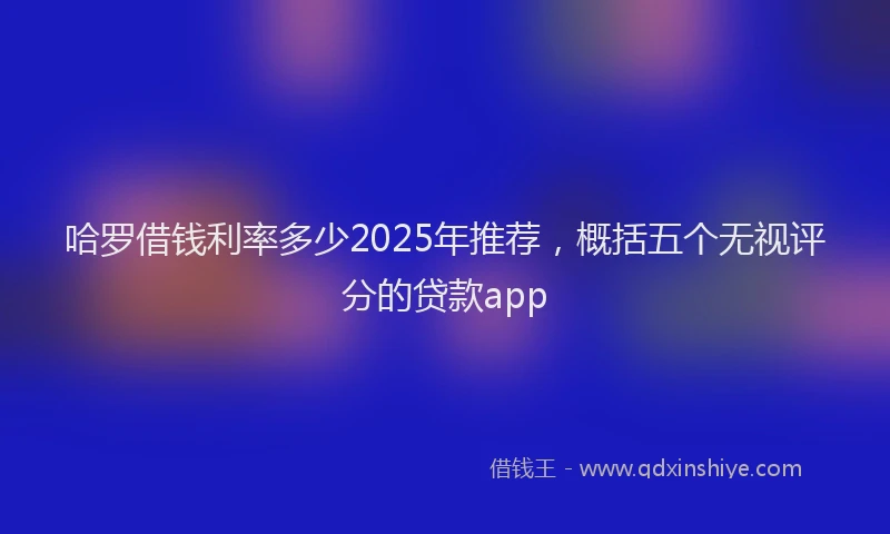 哈罗借钱利率多少2025年推荐，概括五个无视评分的贷款app