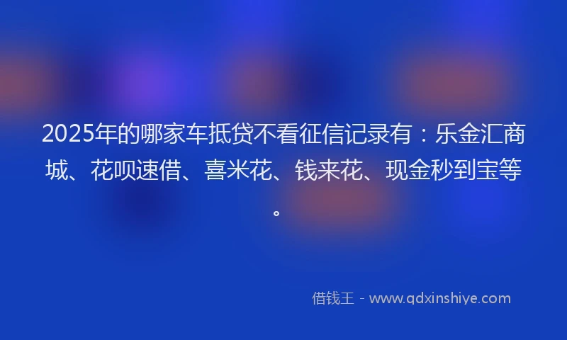 2025年的哪家车抵贷不看征信记录有：乐金汇商城、花呗速借、喜米花、钱来花、现金秒到宝等。