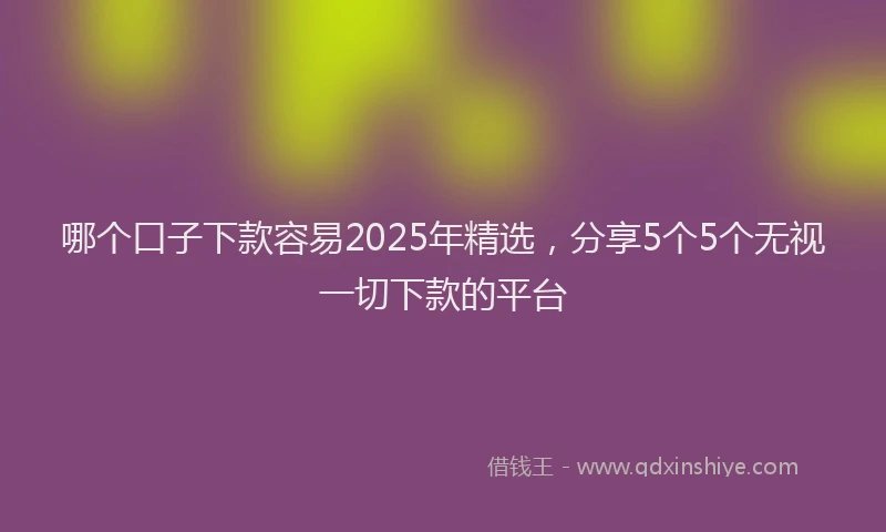 哪个口子下款容易2025年精选，分享5个5个无视一切下款的平台