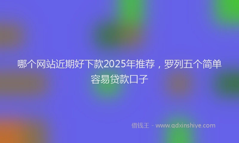 哪个网站近期好下款2025年推荐，罗列五个简单容易贷款口子
