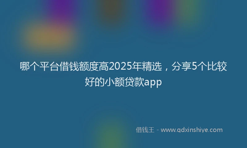 哪个平台借钱额度高2025年精选，分享5个比较好的小额贷款app