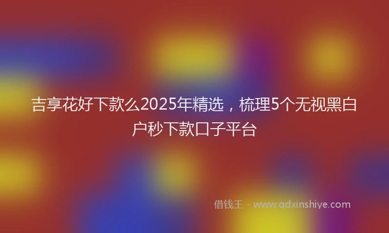 吉享花好下款么2025年精选，梳理5个无视黑白户秒下款口子平台