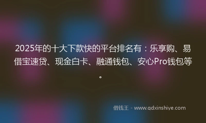 2025年的十大下款快的平台排名有：乐享购、易借宝速贷、现金白卡、融通钱包、安心Pro钱包等。