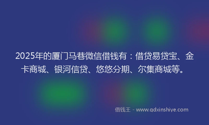 2025年的厦门马巷微信借钱有：借贷易贷宝、金卡商城、银河信贷、悠悠分期、尔集商城等。
