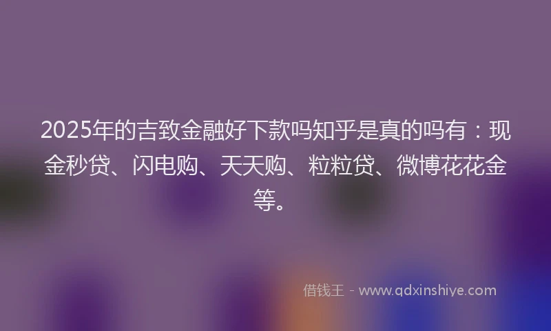 2025年的吉致金融好下款吗知乎是真的吗有：现金秒贷、闪电购、天天购、粒粒贷、微博花花金等。