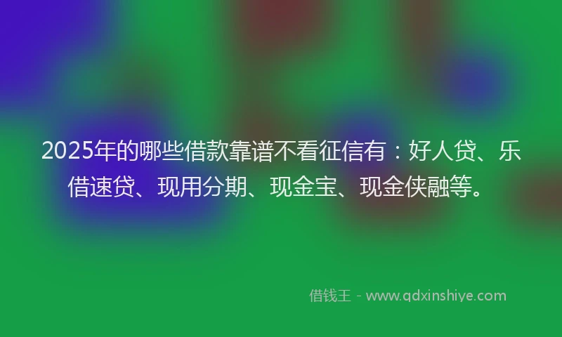 2025年的哪些借款靠谱不看征信有：好人贷、乐借速贷、现用分期、现金宝、现金侠融等。