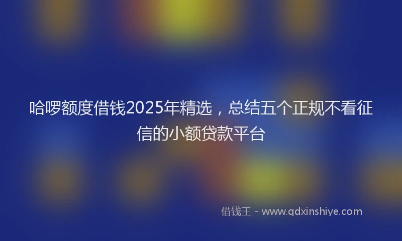 哈啰额度借钱2025年精选，总结五个正规不看征信的小额贷款平台