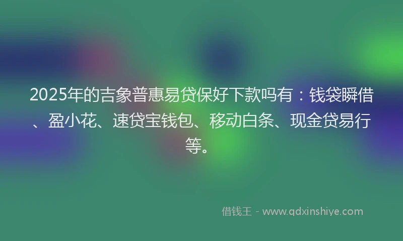 2025年的吉象普惠易贷保好下款吗有：钱袋瞬借、盈小花、速贷宝钱包、移动白条、现金贷易行等。