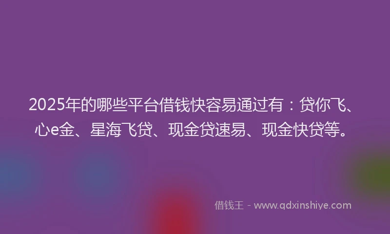 2025年的哪些平台借钱快容易通过有：贷你飞、心e金、星海飞贷、现金贷速易、现金快贷等。