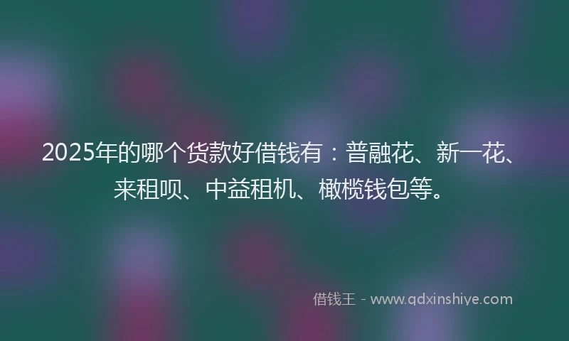 2025年的哪个货款好借钱有：普融花、新一花、来租呗、中益租机、橄榄钱包等。