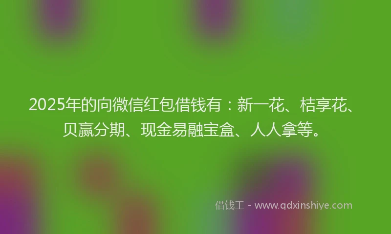 2025年的向微信红包借钱有：新一花、桔享花、贝赢分期、现金易融宝盒、人人拿等。