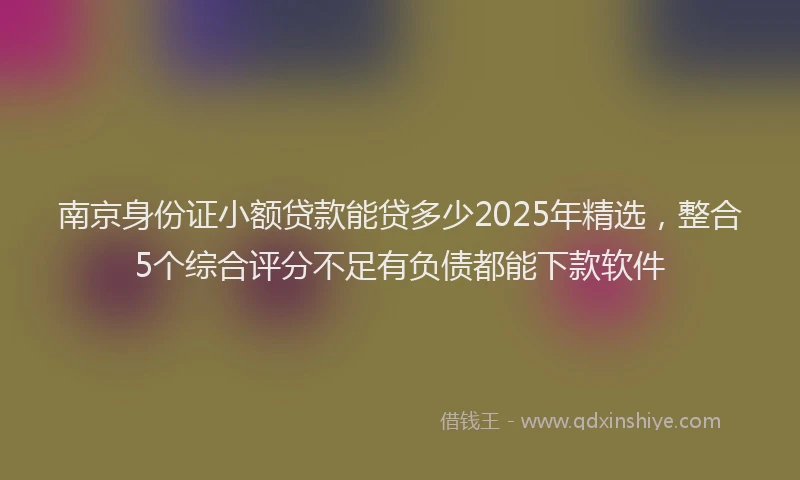 南京身份证小额贷款能贷多少2025年精选，整合5个综合评分不足有负债都能下款软件