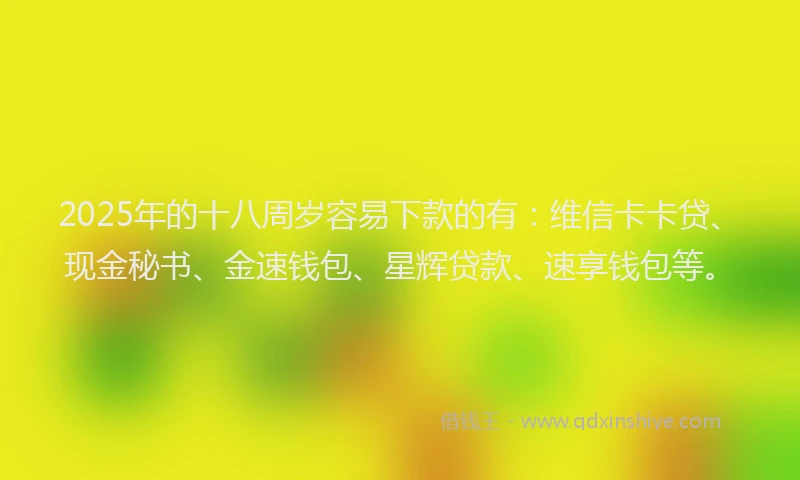 2025年的十八周岁容易下款的有：维信卡卡贷、现金秘书、金速钱包、星辉贷款、速享钱包等。
