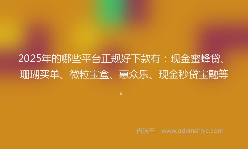 2025年的哪些平台正规好下款有：现金蜜蜂贷、珊瑚买单、微粒宝盒、惠众乐、现金秒贷宝融等。