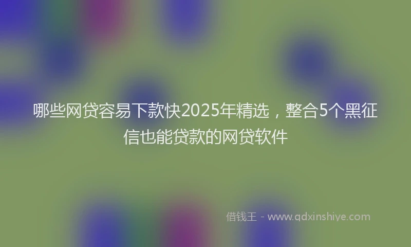 哪些网贷容易下款快2025年精选，整合5个黑征信也能贷款的网贷软件