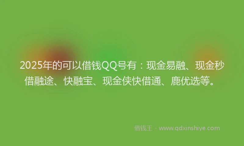 2025年的可以借钱QQ号有：现金易融、现金秒借融途、快融宝、现金侠快借通、鹿优选等。