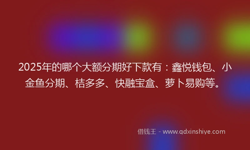 2025年的哪个大额分期好下款有：鑫悦钱包、小金鱼分期、桔多多、快融宝盒、萝卜易购等。