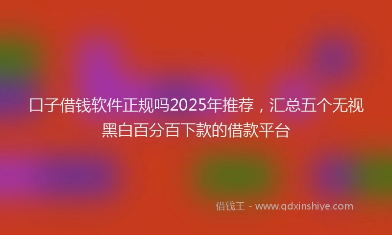口子借钱软件正规吗2025年推荐，汇总五个无视黑白百分百下款的借款平台