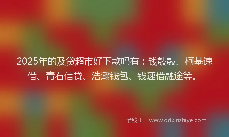 2025年的及贷超市好下款吗有：钱鼓鼓、柯基速借、青石信贷、浩瀚钱包、钱速借融途等。