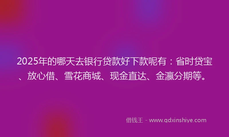 2025年的哪天去银行贷款好下款呢有：省时贷宝、放心借、雪花商城、现金直达、金瀛分期等。