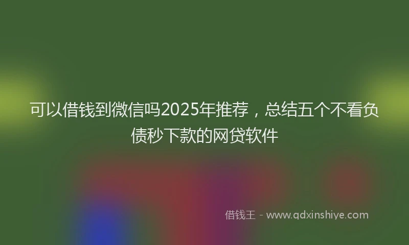 可以借钱到微信吗2025年推荐，总结五个不看负债秒下款的网贷软件