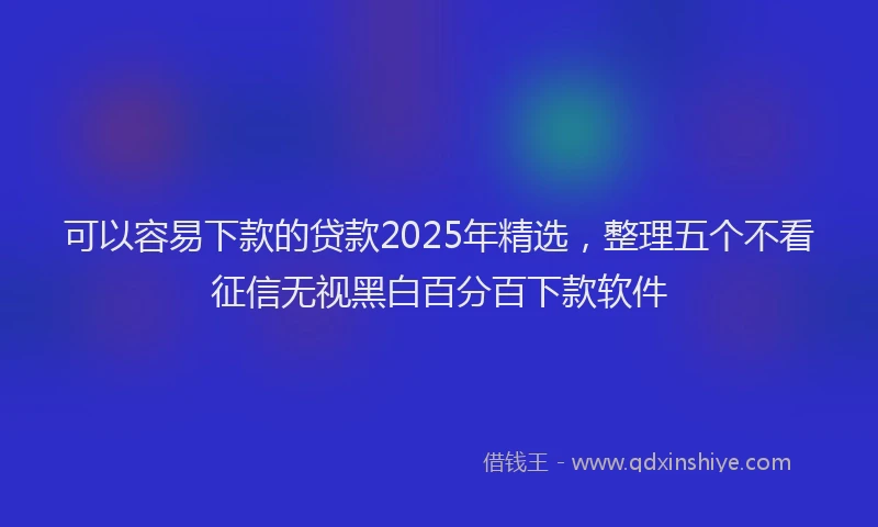 可以容易下款的贷款2025年精选，整理五个不看征信无视黑白百分百下款软件