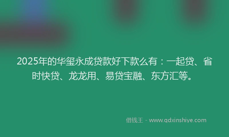 2025年的华玺永成贷款好下款么有：一起贷、省时快贷、龙龙用、易贷宝融、东方汇等。
