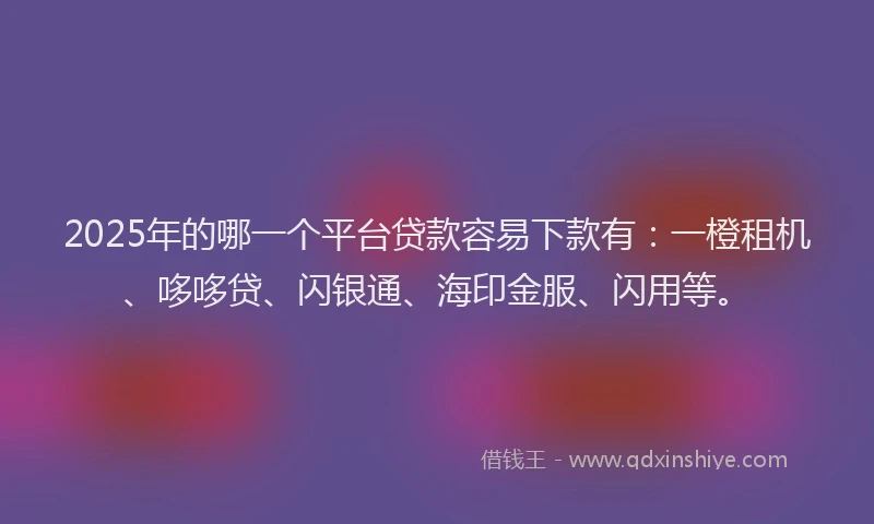 2025年的哪一个平台贷款容易下款有：一橙租机、哆哆贷、闪银通、海印金服、闪用等。