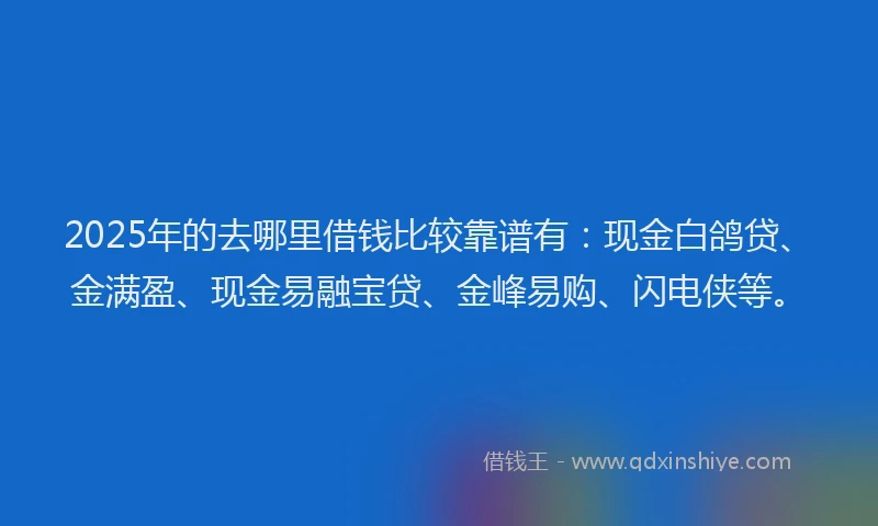 2025年的去哪里借钱比较靠谱有：现金白鸽贷、金满盈、现金易融宝贷、金峰易购、闪电侠等。