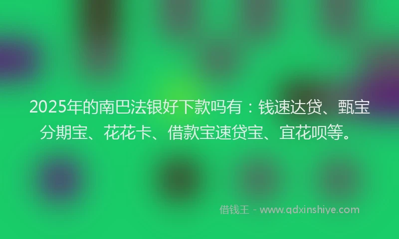 2025年的南巴法银好下款吗有：钱速达贷、甄宝分期宝、花花卡、借款宝速贷宝、宜花呗等。