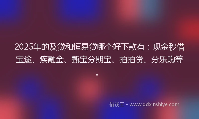 2025年的及贷和恒易贷哪个好下款有：现金秒借宝途、疾融金、甄宝分期宝、拍拍贷、分乐购等。