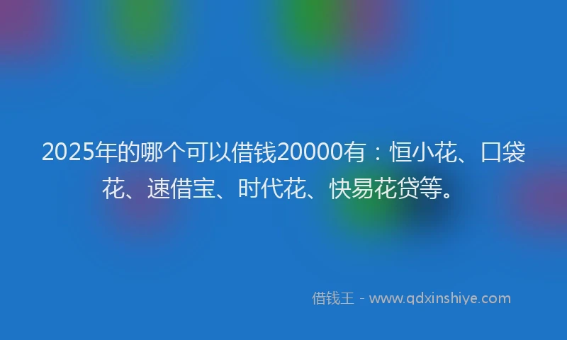 2025年的哪个可以借钱20000有：恒小花、口袋花、速借宝、时代花、快易花贷等。