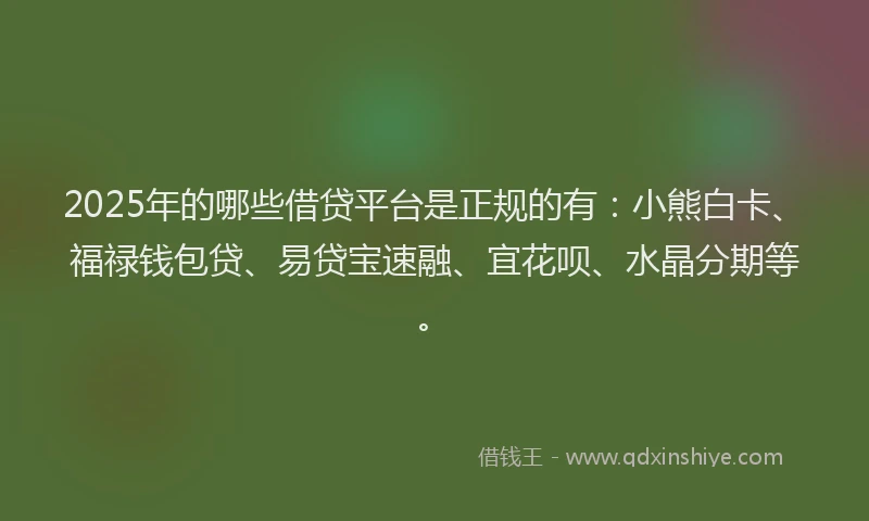 2025年的哪些借贷平台是正规的有：小熊白卡、福禄钱包贷、易贷宝速融、宜花呗、水晶分期等。