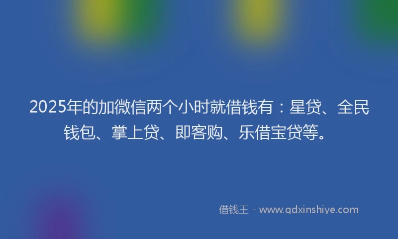 2025年的加微信两个小时就借钱有：星贷、全民钱包、掌上贷、即客购、乐借宝贷等。