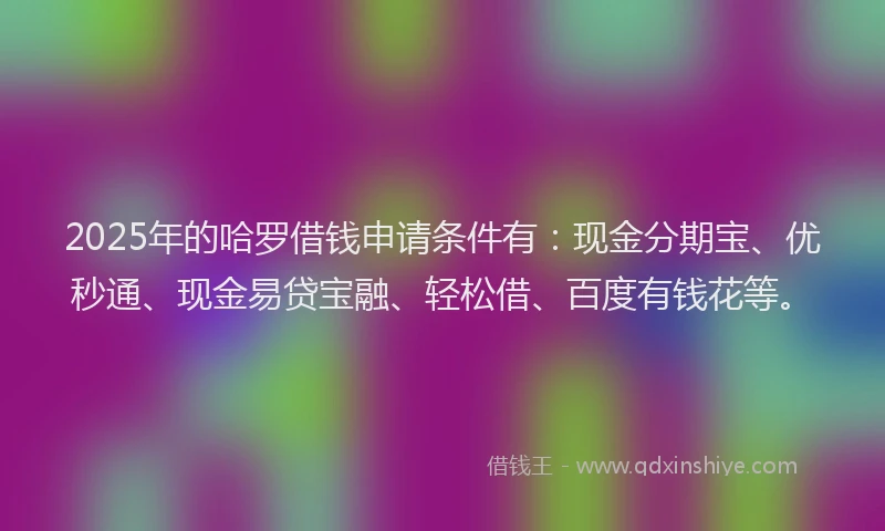 2025年的哈罗借钱申请条件有：现金分期宝、优秒通、现金易贷宝融、轻松借、百度有钱花等。