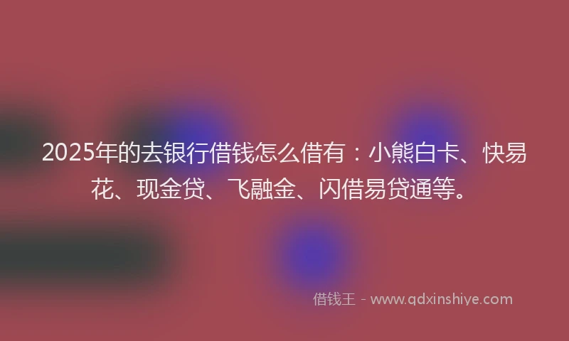 2025年的去银行借钱怎么借有：小熊白卡、快易花、现金贷、飞融金、闪借易贷通等。