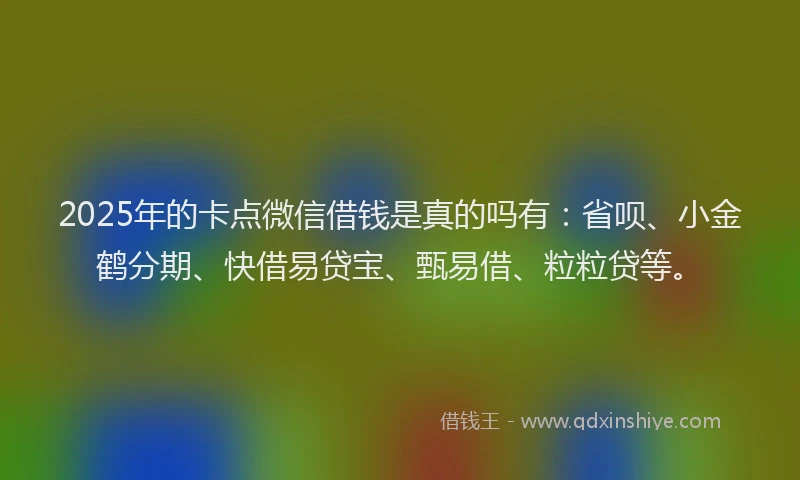 2025年的卡点微信借钱是真的吗有：省呗、小金鹤分期、快借易贷宝、甄易借、粒粒贷等。