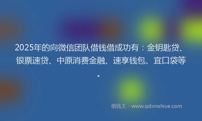 2025年的向微信团队借钱借成功有：金钥匙贷、银票速贷、中原消费金融、速享钱包、宜口袋等。