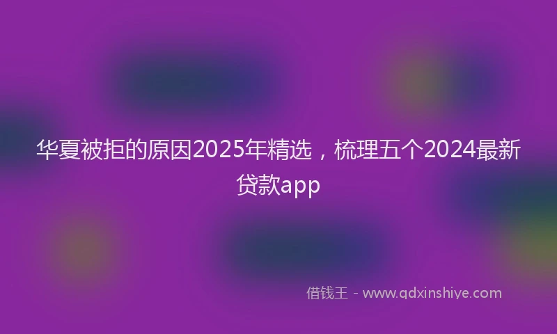 华夏被拒的原因2025年精选，梳理五个2024最新贷款app