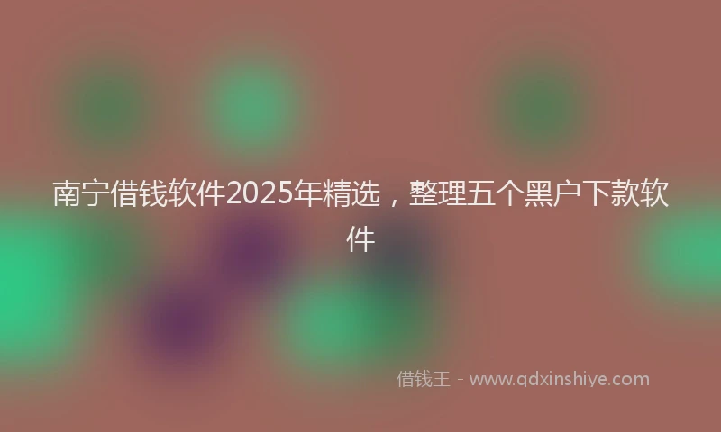南宁借钱软件2025年精选，整理五个黑户下款软件