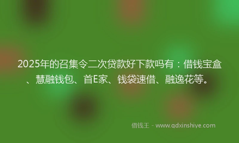 2025年的召集令二次贷款好下款吗有：借钱宝盒、慧融钱包、首E家、钱袋速借、融逸花等。