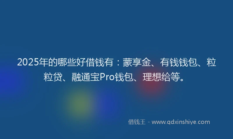 2025年的哪些好借钱有：蒙享金、有钱钱包、粒粒贷、融通宝Pro钱包、理想给等。