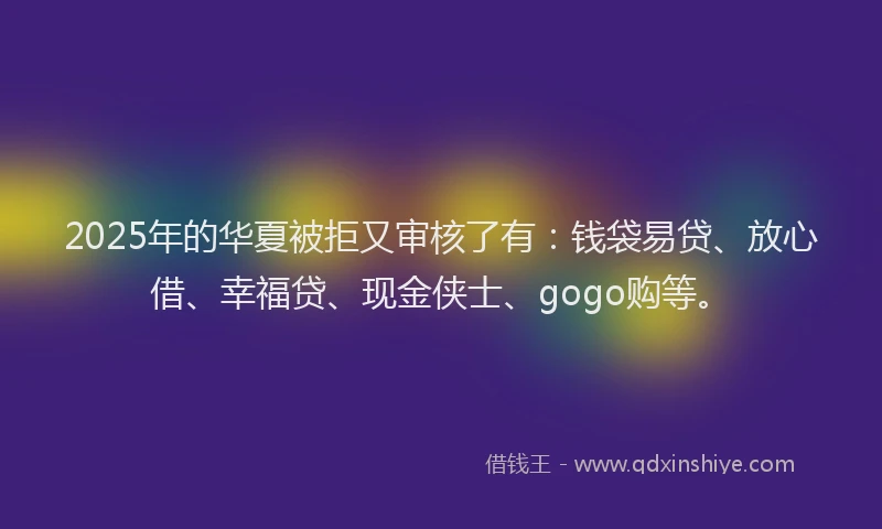 2025年的华夏被拒又审核了有：钱袋易贷、放心借、幸福贷、现金侠士、gogo购等。