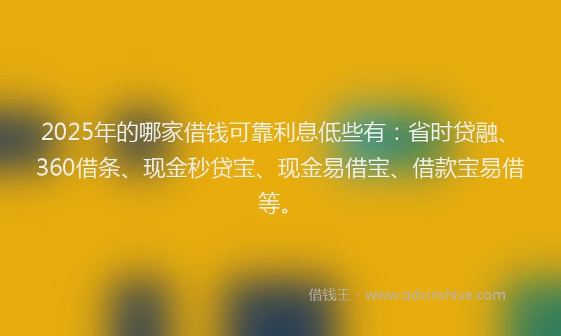 2025年的哪家借钱可靠利息低些有：省时贷融、360借条、现金秒贷宝、现金易借宝、借款宝易借等。