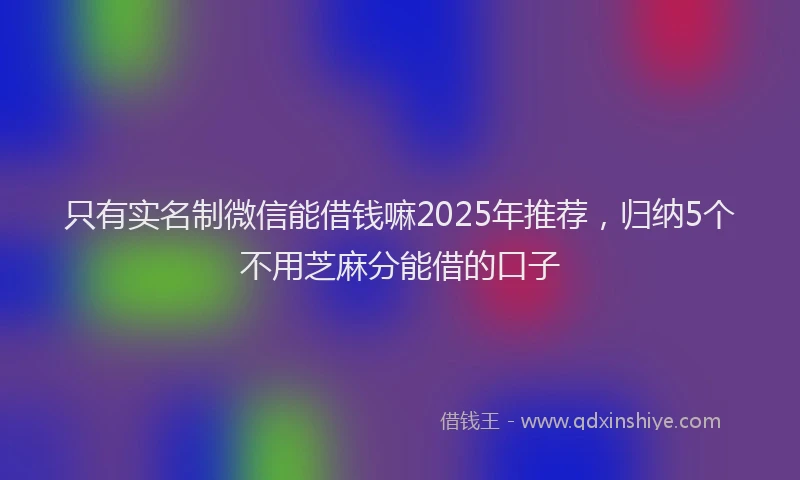 只有实名制微信能借钱嘛2025年推荐，归纳5个不用芝麻分能借的口子