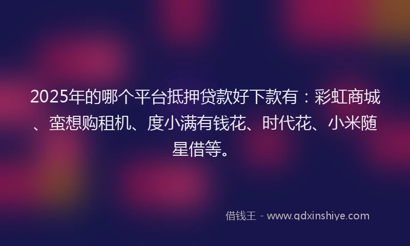 2025年的哪个平台抵押贷款好下款有：彩虹商城、蛮想购租机、度小满有钱花、时代花、小米随星借等。
